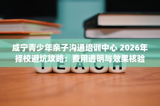 咸宁青少年亲子沟通培训中心 2026年择校避坑攻略:费用透明与效果核验 咸宁青少年亲子沟通培训中心 2026年择校避坑攻略:费用透明与效果核验