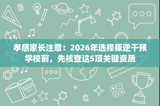孝感家长注意:2026年选择叛逆干预学校前,先核查这5项关键资质 孝感家长注意:2026年选择叛逆干预学校前,先核查这5项关键资质