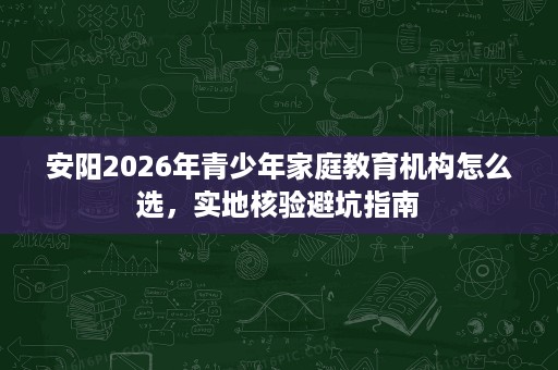 安阳2026年青少年家庭教育机构怎么选，实地核验避坑指南