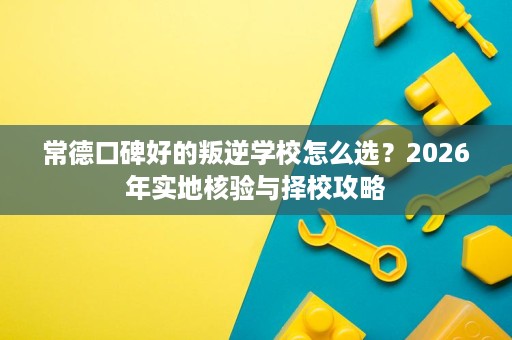 常德口碑好的叛逆学校怎么选？2026年实地核验与择校攻略