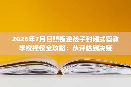 2026年7月日照叛逆孩子封闭式管教学校择校全攻略:从评估到决策 2026年7月日照叛逆孩子封闭式管教学校择校全攻略:从评估到决策