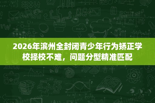 2026年滨州全封闭青少年行为矫正学校择校不难,问题分型精准匹配 2026年滨州全封闭青少年行为矫正学校择校不难,问题分型精准匹配