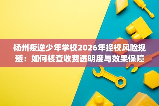 扬州叛逆少年学校2026年择校风险规避：如何核查收费透明度与效果保障