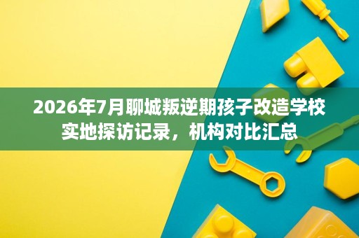 2026年7月聊城叛逆期孩子改造学校实地探访记录,机构对比汇总 2026年7月聊城叛逆期孩子改造学校实地探访记录,机构对比汇总