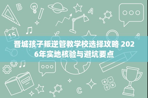 晋城孩子叛逆管教学校选择攻略 2026年实地核验与避坑要点 晋城孩子叛逆管教学校选择攻略 2026年实地核验与避坑要点