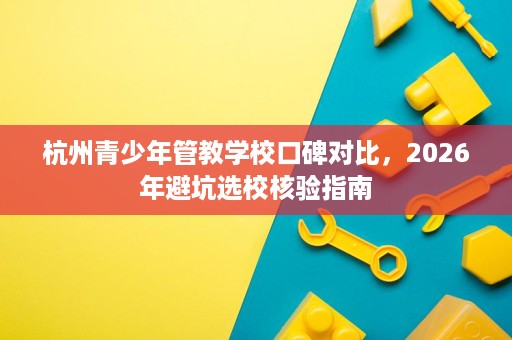 杭州青少年管教学校口碑对比,2026年避坑选校核验指南 杭州青少年管教学校口碑对比,2026年避坑选校核验指南