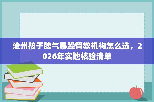 沧州孩子脾气暴躁管教机构怎么选,2026年实地核验清单 沧州孩子脾气暴躁管教机构怎么选,2026年实地核验清单