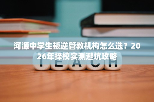 河源中学生叛逆管教机构怎么选?2026年择校实测避坑攻略 河源中学生叛逆管教机构怎么选?2026年择校实测避坑攻略