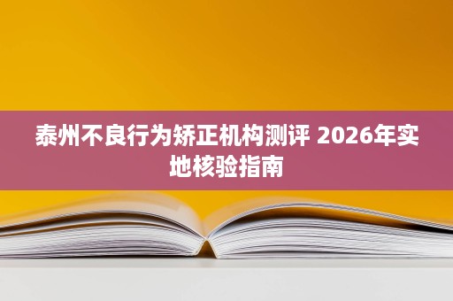 泰州不良行为矫正机构测评 2026年实地核验指南 泰州不良行为矫正机构测评 2026年实地核验指南