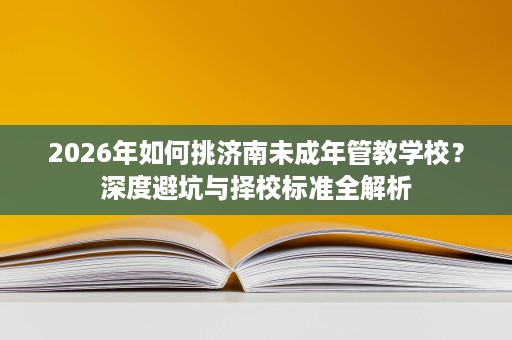 2026年如何挑济南未成年管教学校?深度避坑与择校标准全解析 2026年如何挑济南未成年管教学校?深度避坑与择校标准全解析
