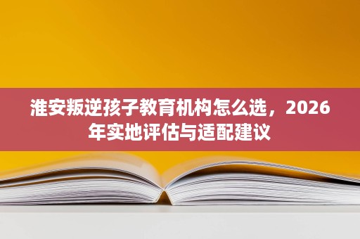 淮安叛逆孩子教育机构怎么选,2026年实地评估与适配建议 淮安叛逆孩子教育机构怎么选,2026年实地评估与适配建议