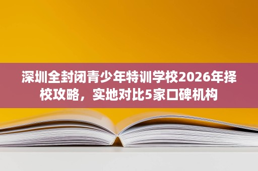 深圳全封闭青少年特训学校2026年择校攻略,实地对比5家口碑机构 深圳全封闭青少年特训学校2026年择校攻略,实地对比5家口碑机构