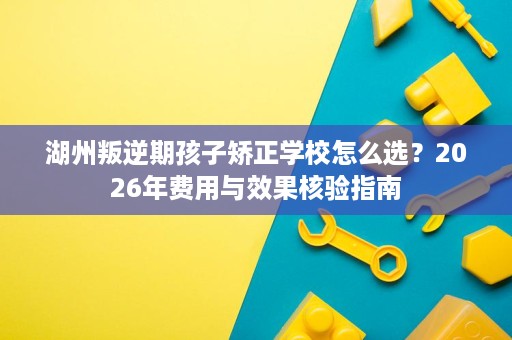 湖州叛逆期孩子矫正学校怎么选?2026年费用与效果核验指南 湖州叛逆期孩子矫正学校怎么选?2026年费用与效果核验指南