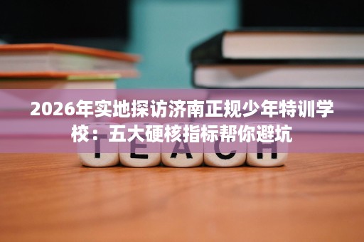 2026年实地探访济南正规少年特训学校：五大硬核指标帮你避坑