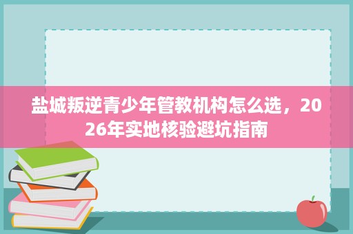盐城叛逆青少年管教机构怎么选，2026年实地核验避坑指南