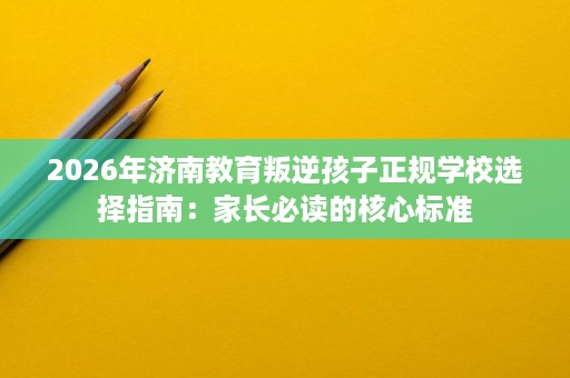 2026年济南教育叛逆孩子正规学校选择指南：家长必读的核心标准