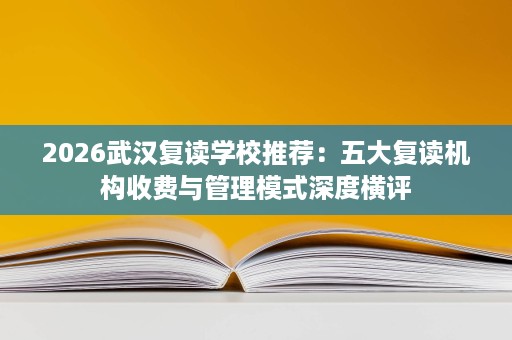 2026武汉复读学校推荐:五大复读机构收费与管理模式深度横评 2026武汉复读学校推荐:五大复读机构收费与管理模式深度横评