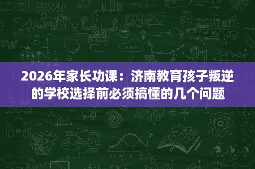 2026年家长功课:济南教育孩子叛逆的学校选择前必须搞懂的几个问题 2026年家长功课:济南教育孩子叛逆的学校选择前必须搞懂的几个问题
