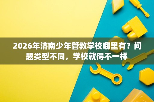 2026年济南少年管教学校哪里有?问题类型不同,学校就得不一样 2026年济南少年管教学校哪里有?问题类型不同,学校就得不一样