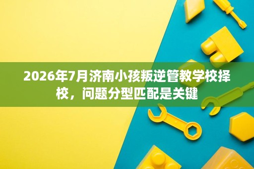 2026年7月济南小孩叛逆管教学校择校,问题分型匹配是关键 2026年7月济南小孩叛逆管教学校择校,问题分型匹配是关键