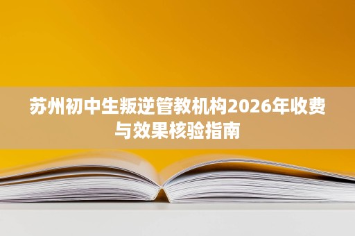 苏州初中生叛逆管教机构2026年收费与效果核验指南