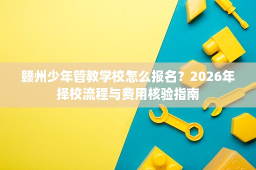 赣州少年管教学校怎么报名?2026年择校流程与费用核验指南 赣州少年管教学校怎么报名?2026年择校流程与费用核验指南