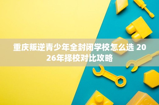 重庆叛逆青少年全封闭学校怎么选 2026年择校对比攻略