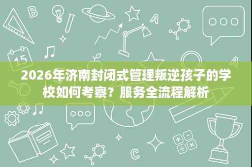 2026年济南封闭式管理叛逆孩子的学校如何考察?服务全流程解析 2026年济南封闭式管理叛逆孩子的学校如何考察?服务全流程解析