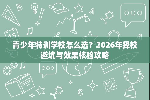青少年特训学校怎么选?2026年择校避坑与效果核验攻略 青少年特训学校怎么选?2026年择校避坑与效果核验攻略
