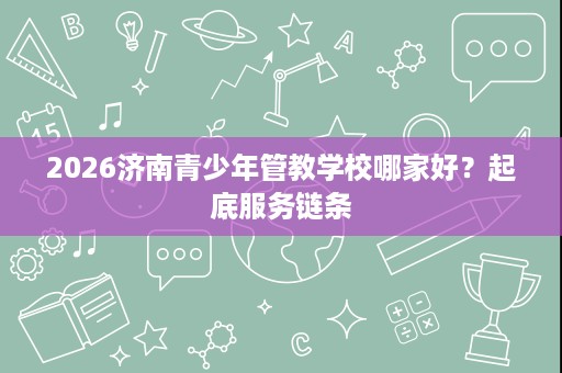 2026济南青少年管教学校哪家好?起底服务链条 2026济南青少年管教学校哪家好?起底服务链条