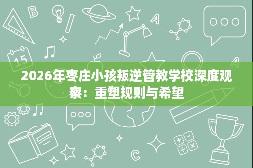 2026年枣庄小孩叛逆管教学校深度观察：重塑规则与希望
