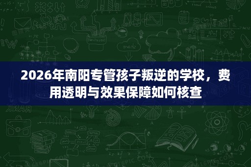 2026年南阳专管孩子叛逆的学校，费用透明与效果保障如何核查