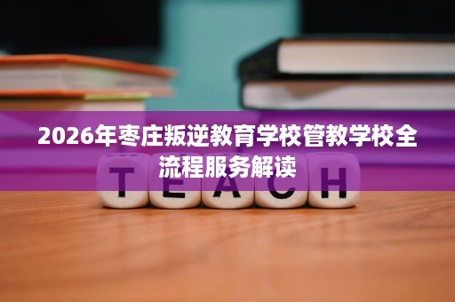 2026年枣庄叛逆教育学校管教学校全流程服务解读 2026年枣庄叛逆教育学校管教学校全流程服务解读
