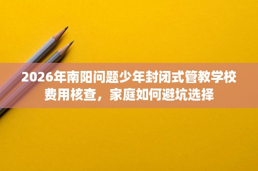 2026年南阳问题少年封闭式管教学校费用核查,家庭如何避坑选择 2026年南阳问题少年封闭式管教学校费用核查,家庭如何避坑选择