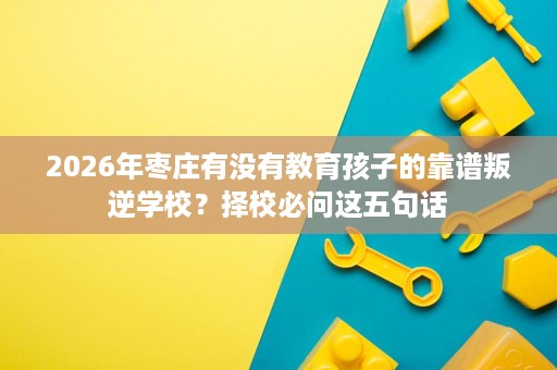 2026年枣庄有没有教育孩子的靠谱叛逆学校?择校必问这五句话 2026年枣庄有没有教育孩子的靠谱叛逆学校?择校必问这五句话