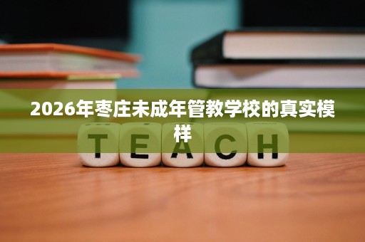 2026年枣庄未成年管教学校的真实模样 2026年枣庄未成年管教学校的真实模样