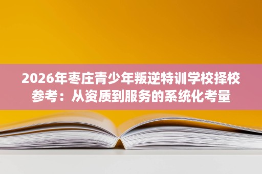 2026年枣庄青少年叛逆特训学校择校参考:从资质到服务的系统化考量 2026年枣庄青少年叛逆特训学校择校参考:从资质到服务的系统化考量