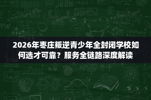 2026年枣庄叛逆青少年全封闭学校如何选才可靠?服务全链路深度解读 2026年枣庄叛逆青少年全封闭学校如何选才可靠?服务全链路深度解读
