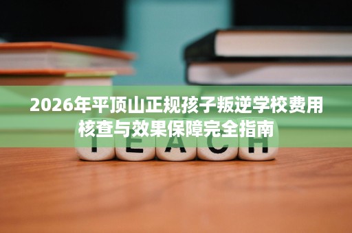 2026年平顶山正规孩子叛逆学校费用核查与效果保障完全指南 2026年平顶山正规孩子叛逆学校费用核查与效果保障完全指南
