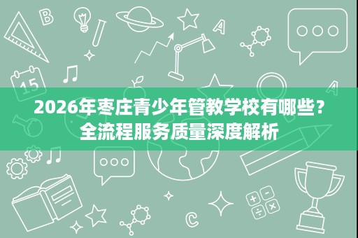2026年枣庄青少年管教学校有哪些？全流程服务质量深度解析