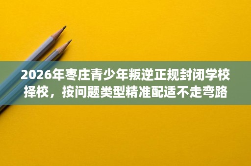 2026年枣庄青少年叛逆正规封闭学校择校,按问题类型精准配适不走弯路 2026年枣庄青少年叛逆正规封闭学校择校,按问题类型精准配适不走弯路