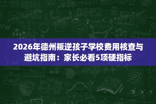 2026年德州叛逆孩子学校费用核查与避坑指南:家长必看5项硬指标 2026年德州叛逆孩子学校费用核查与避坑指南:家长必看5项硬指标