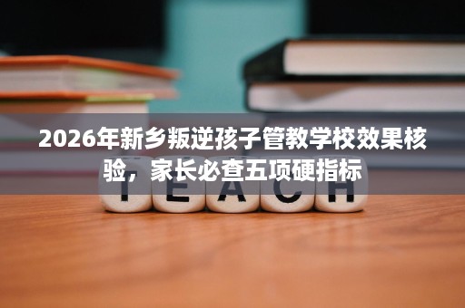 2026年新乡叛逆孩子管教学校效果核验，家长必查五项硬指标