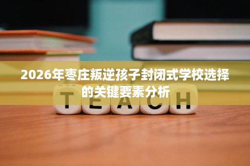 2026年枣庄叛逆孩子封闭式学校选择的关键要素分析