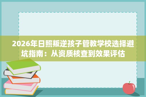 2026年日照叛逆孩子管教学校选择避坑指南:从资质核查到效果评估 2026年日照叛逆孩子管教学校选择避坑指南:从资质核查到效果评估