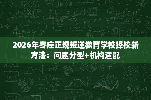 2026年枣庄正规叛逆教育学校择校新方法：问题分型+机构适配