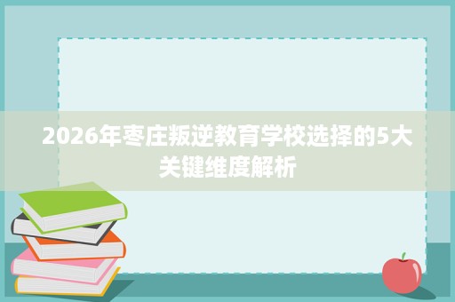 2026年枣庄叛逆教育学校选择的5大关键维度解析 2026年枣庄叛逆教育学校选择的5大关键维度解析