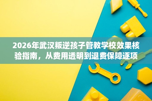 2026年武汉叛逆孩子管教学校效果核验指南,从费用透明到退费保障逐项拆解 2026年武汉叛逆孩子管教学校效果核验指南,从费用透明到退费保障逐项拆解