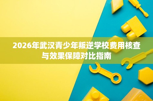 2026年武汉青少年叛逆学校费用核查与效果保障对比指南 2026年武汉青少年叛逆学校费用核查与效果保障对比指南