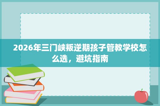 2026年三门峡叛逆期孩子管教学校怎么选,避坑指南 2026年三门峡叛逆期孩子管教学校怎么选,避坑指南